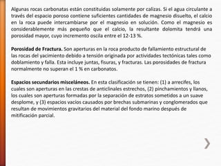 Algunas rocas carbonatas están constituidas solamente por calizas. Si el agua circulante a 
través del espacio poroso contiene suficientes cantidades de magnesio disuelto, el calcio 
en la roca puede intercambiarse por el magnesio en solución. Como el magnesio es 
considerablemente más pequeño que el calcio, la resultante dolomita tendrá una 
porosidad mayor, cuyo incremento oscila entre el 12-13 %. 
Porosidad de Fractura. Son aperturas en la roca producto de fallamiento estructural de 
las rocas del yacimiento debido a tensión originada por actividades tectónicas tales como 
doblamiento y falla. Esta incluye juntas, fisuras, y fracturas. Las porosidades de fractura 
normalmente no superan el 1 % en carbonatos. 
Espacios secundarios misceláneos. En esta clasificación se tienen: (1) a arrecifes, los 
cuales son aperturas en las crestas de anticlinales estrechos, (2) pinchamientos y llanos, 
los cuales son aperturas formadas por la separación de estratos sometidos a un suave 
desplome, y (3) espacios vacíos causados por brechas submarinas y conglomerados que 
resultan de movimientos gravitarios del material del fondo marino después de 
mitificación parcial. 
 