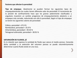 Factores que afectan la porosidad 
Tipo de empaque. Idealmente se pueden formar los siguientes tipos de 
empaquetamientos los cuales tienen diferente valor de porosidad. El incremento de 
la presión de confinamiento hace que los granos pobremente clasificados y 
angulares muestren un cambio progresivo de empaquetamiento aleatorio a un 
empaque más cerrado, reduciendo con ello la porosidad. Según el tipo de empaque 
se tienen los siguientes valores de porosidad: 
Cúbico, porosidad = 47.6 % 
Romboedral, porosidad = 25.9 % 
Ortorrómbico, porosidad = 39.54 % 
Tetragonal esfenoidal, porosidad = 30.91 % 
SATURACIÓN DE FLUIDOS, Sf 
Es la relación que expresa la cantidad de fluido que satura el medio poroso. Conocida 
dicha cantidad y la extensión del volumen poroso se puede volumétricamente 
determinar cuanto fluido existe en una roca. 
 