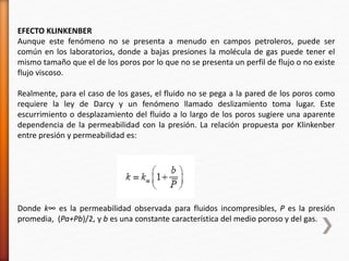 EFECTO KLINKENBER 
Aunque este fenómeno no se presenta a menudo en campos petroleros, puede ser 
común en los laboratorios, donde a bajas presiones la molécula de gas puede tener el 
mismo tamaño que el de los poros por lo que no se presenta un perfil de flujo o no existe 
flujo viscoso. 
Realmente, para el caso de los gases, el fluido no se pega a la pared de los poros como 
requiere la ley de Darcy y un fenómeno llamado deslizamiento toma lugar. Este 
escurrimiento o desplazamiento del fluido a lo largo de los poros sugiere una aparente 
dependencia de la permeabilidad con la presión. La relación propuesta por Klinkenber 
entre presión y permeabilidad es: 
Donde k∞ es la permeabilidad observada para fluidos incompresibles, P es la presión 
promedia, (Pa+Pb)/2, y b es una constante característica del medio poroso y del gas. 
 
