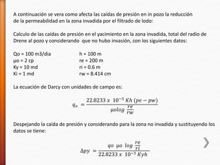 A continuación se vera como afecta las caídas de presión en in pozo la reducción 
de la permeabilidad en la zona invadida por el filtrado de lodo: 
Calculo de las caídas de presión en el yacimiento en la zona invadida, total del radio de 
Drene al pozo y considerando que no hubo invasión, con los siguientes datos: 
Qo = 100 m3/dia h = 100 m 
μo = 2 cp re = 200 m 
Ky = 10 md ri = 0.6 m 
Ki = 1 md rw = 8.414 cm 
La ecuación de Darcy con unidades de campo es: 
푞표 = 
22.8233 푥 10−3 퐾ℎ (푝푒 − 푝푤) 
μ표푙표푔 
푟푒 
푟푤 
Despejando la caída de presión y considerando para la zona no invadida y sustituyendo los 
datos se tiene: 
Δ푝푦 = 
푞표 μ표 푙표푔 
푟푒 
푟푖 
22.8233 푥 10−3 퐾푦ℎ 
 
