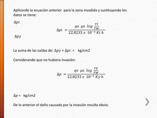 Aplicando la ecuación anterior para la zona invadida y sustituyendo los 
datos se tiene: 
Δ푝푖 = 
푞표 μ표 푙표푔 
푟푖 
푟푤 
22.8233 푥 10−3 퐾푖 ℎ 
Δ푝푖 
Δ푝푦 
La suma de las caídas de: Δ푝푦 + Δ푝푖 = kg/cm2 
Considerando que no hubiera invasión: 
Δ푝 = 
푞표 μ표 푙표푔 
푟푒 
푟푤 
22.8233 푥 10−3 퐾푦 ℎ 
Δ푝 = kg/cm2 
De lo anterior el daño causado por la invasión resulta obvio. 
 