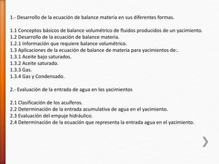 1.- Desarrollo de la ecuación de balance materia en sus diferentes formas. 
1.1 Conceptos básicos de balance volumétrico de fluidos producidos de un yacimiento. 
1.2 Desarrollo de la ecuación de balance materia. 
1.2.1 Información que requiere balance volumétrico. 
1.3 Aplicaciones de la ecuación de balance de materia para yacimientos de:. 
1.3.1 Aceite bajo saturados. 
1.3.2 Aceite saturado. 
1.3.3 Gas. 
1.3.4 Gas y Condensado. 
2.- Evaluación de la entrada de agua en los yacimientos 
2.1 Clasificación de los acuíferos. 
2.2 Determinación de la entrada acumulativa de agua en el yacimiento. 
2.3 Evaluación del empuje hidráulico. 
2.4 Determinación de la ecuación que representa la entrada agua en el yacimiento. 
 