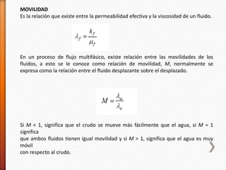 MOVILIDAD 
Es la relación que existe entre la permeabilidad efectiva y la viscosidad de un fluido. 
En un proceso de flujo multifásico, existe relación entre las movilidades de los 
fluidos, a esto se le conoce como relación de movilidad, M, normalmente se 
expresa como la relación entre el fluido desplazante sobre el desplazado. 
Si M < 1, significa que el crudo se mueve más fácilmente que el agua, si M = 1 
significa 
que ambos fluidos tienen igual movilidad y si M > 1, significa que el agua es muy 
móvil 
con respecto al crudo. 
 