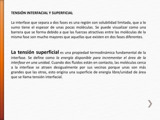 TENSIÓN INTERFACIAL Y SUPERFICIAL 
La interfase que separa a dos fases es una región con solubilidad limitada, que a lo 
sumo tiene el espesor de unas pocas moléculas. Se puede visualizar como una 
barrera que se forma debido a que las fuerzas atractivas entre las moléculas de la 
misma fase son mucho mayores que aquellas que existen en dos fases diferentes. 
La tensión superficial es una propiedad termodinámica fundamental de la 
interfase. Se define como la energía disponible para incrementar el área de la 
interfase en una unidad. Cuando dos fluidos están en contacto, las moléculas cerca 
a la interfase se atraen desigualmente por sus vecinas porque unas son más 
grandes que las otras, esto origina una superficie de energía libre/unidad de área 
que se llama tensión interfacial. 
 