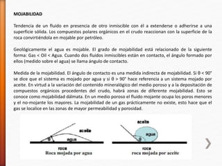 MOJABILIDAD 
Tendencia de un fluido en presencia de otro inmiscible con él a extenderse o adherirse a una 
superficie sólida. Los compuestos polares orgánicos en el crudo reaccionan con la superficie de la 
roca convirtiéndola en mojable por petróleo. 
Geológicamente el agua es mojable. El grado de mojabilidad está relacionado de la siguiente 
forma: Gas < Oil < Agua. Cuando dos fluidos inmiscibles están en contacto, el ángulo formado por 
ellos (medido sobre el agua) se llama ángulo de contacto. 
Medida de la mojabilidad. El ángulo de contacto es una medida indirecta de mojabilidad. Si θ < 90° 
se dice que el sistema es mojado por agua y si θ > 90° hace referencia a un sistema mojado por 
aceite. En virtud a la variación del contenido mineralógico del medio poroso y a la depositación de 
compuestos orgánicos procedentes del crudo, habrá zonas de diferente mojabilidad. Esto se 
conoce como mojabilidad dálmata. En un medio poroso el fluido mojante ocupa los poros menores 
y el no-mojante los mayores. La mojabilidad de un gas prácticamente no existe, esto hace que el 
gas se localice en las zonas de mayor permeabilidad y porosidad. 
 