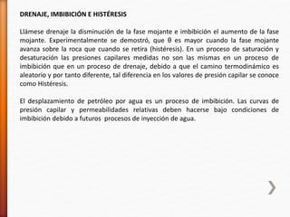 DRENAJE, IMBIBICIÓN E HISTÉRESIS 
Llámese drenaje la disminución de la fase mojante e imbibición el aumento de la fase 
mojante. Experimentalmente se demostró, que θ es mayor cuando la fase mojante 
avanza sobre la roca que cuando se retira (histéresis). En un proceso de saturación y 
desaturación las presiones capilares medidas no son las mismas en un proceso de 
imbibición que en un proceso de drenaje, debido a que el camino termodinámico es 
aleatorio y por tanto diferente, tal diferencia en los valores de presión capilar se conoce 
como Histéresis. 
El desplazamiento de petróleo por agua es un proceso de imbibición. Las curvas de 
presión capilar y permeabilidades relativas deben hacerse bajo condiciones de 
imbibición debido a futuros procesos de inyección de agua. 
 