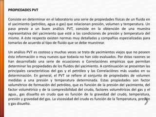 PROPIEDADES PVT 
Consiste en determinar en el laboratorio una serie de propiedades físicas de un fluido en 
el yacimiento (petróleo, agua o gas) que relacionan presión, volumen y temperatura. Un 
paso previo a un buen análisis PVT, consiste en la obtención de una muestra 
representativa del yacimiento que esté a las condiciones de presión y temperatura del 
mismo. A éste respecto existen normas muy detalladas y compañías especializadas para 
tomarlas de acuerdo al tipo de fluido que se debe muestrear. 
Un análisis PVT es costoso y muchas veces se trata de yacimientos viejos que no poseen 
ésta información o muy nuevos que todavía no han sido evaluados. Por éstas razones se 
han desarrollado una serie de ecuaciones o Correlaciónes empíricas que permitan 
determinar las propiedades de los fluidos del yacimiento. A continuación se presentan las 
principales características del gas y el petróleo y las Correlaciónes más usadas en su 
determinación. En general, el PVT se refiere al conjunto de propiedades de volumen 
medidas a una presión y temperatura determinada. Estas propiedades son factor 
volumétrico de formación del petróleo, que es función de la presión del yacimiento, del 
factor volumétrico y de la compresibilidad del crudo, factores volumétricos del gas y el 
agua., gas disuelto en crudo que es función de la gravedad del crudo, temperatura, 
presión y gravedad del gas. La viscosidad del crudo es función de la Temperatura, presión 
y gas disuelto. 
 