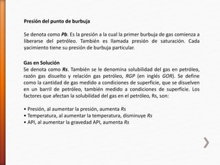 Presión del punto de burbuja 
Se denota como Pb. Es la presión a la cual la primer burbuja de gas comienza a 
liberarse del petróleo. También es llamada presión de saturación. Cada 
yacimiento tiene su presión de burbuja particular. 
Gas en Solución 
Se denota como Rs. También se le denomina solubilidad del gas en petróleo, 
razón gas disuelto y relación gas petróleo, RGP (en inglés GOR). Se define 
como la cantidad de gas medido a condiciones de superficie, que se disuelven 
en un barril de petróleo, también medido a condiciones de superficie. Los 
factores que afectan la solubilidad del gas en el petróleo, Rs, son: 
• Presión, al aumentar la presión, aumenta Rs 
• Temperatura, al aumentar la temperatura, disminuye Rs 
• API, al aumentar la gravedad API, aumenta Rs 
 