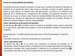 Factor de compresibilidad del petróleo 
Se denota como co. Cuando la presión es mayor que la presión del punto de burbuja, el 
petróleo en el yacimiento tiene todo el gas en solución. Cuando se aplica presión en 
exceso a éste sistema, el líquido sufre una disminución no lineal en su volumen que 
depende de la temperatura y composición del petróleo. Esa pequeña variación en el 
volumen es lo que se conoce como factor de compresibilidad del petróleo, que es muy 
significativa en cálculos de Ingeniería de Yacimientos aunque en las demás ciencias se 
desprecia tal factor debido a la poca compresibilidad. 
Factor volumétrico de formación del petróleo 
Se denota por Bo o ßo. Se define como el volumen de petróleo (más su gas en solución) 
en el yacimiento, requerido para producir un barril de petróleo medido a condiciones de 
superficie. 
Por ejemplo, ßo = 1.5 B/BF significa que para tener un barril de petróleo en superficie 
(Barril 
Fiscal, BF) se requiere 1.5 barriles de petróleo en el yacimiento. 
Factor volumétrico total 
Se denota por Bt o ßt. Es un factor que representa el volumen de petróleo en el 
yacimiento a determinada presión y temperatura de la unidad volumétrica de petróleo a 
condiciones normales más su gas disuelto. El volumen en el yacimiento estará formado 
por petróleo saturado con gas (a las condiciones de yacimiento) más gas libre. 
 