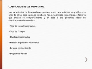 CLASIFICACION DE LOS YACIMIENTOS. 
Los yacimientos de hidrocarburos pueden tener características muy diferentes 
unos de otros, para su mejor estudio se han determinado los principales factores 
que afectan su comportamiento y en base a ello podemos hablar de 
clasificaciones de acuerdo a: 
• Tipo de roca almacenadora 
• Tipo de Trampa 
• Fluidos almacenados 
• Presión original del yacimiento 
• Empuje predominante 
• Diagramas de fase 
 
