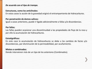 De acuerdo con el tipo de trampa. 
Estructuras, como los anticlinales: 
En estos casos la acción de la gravedad originó el entrampamiento de hidrocarburos. 
Por penetración de domos salinos: 
Igual a casos anteriores, puede ir ligado adicionalmente a fallas y/o discordancias. 
Por fallas: 
Las fallas pueden ocasionar una discontinuidad a las propiedades de flujo de la roca y 
por ello la acumulación de hidrocarburos. 
Estratigráficos: 
En este caso la acumulación de hidrocarburos se debe a los cambios de facies y/o 
discordancias, por disminución de la permeabilidad, por acuñamiento. 
Mixtos o combinados: 
Donde intervienen más de un tipo de los anteriores (Combinados). 
 