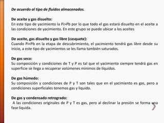 De acuerdo al tipo de fluidos almacenados. 
De aceite y gas disuelto: 
En este tipo de yacimiento la Pi>Pb por lo que todo el gas estará disuelto en el aceite a 
las condiciones de yacimiento. En este grupo se puede ubicar a los aceites 
De aceite, gas disuelto y gas libre (casquete): 
Cuando Pi<Pb en la etapa de descubrimiento, el yacimiento tendrá gas libre desde su 
inicio, a este tipo de yacimientos se les llama también saturados. 
De gas seco: 
Su composición y condiciones de T y P es tal que el yacimiento siempre tendrá gas en 
superficie se llega a recuperar volúmenes mínimos de líquidos. 
De gas húmedo: 
Su composición y condiciones de P y T son tales que en el yacimiento es gas, pero a 
condiciones superficiales tenemos gas y liquido. 
De gas y condensado retrogrado: 
A las condiciones originales de P y T es gas, pero al declinar la presión se forma una 
fase liquida. 
 