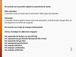 De acuerdo con la presión original en yacimiento de aceite. 
Bajo saturados: 
La presión inicial es mayor que la saturación. Todo el gas esta disuelto. 
Saturados: 
La presión inicial es igual o menor que la de saturación. Cuando pi<pb, hay gas libre, ya 
sea disperso o en forma de casquete. 
De acuerdo con el tipo de empuje predominante. 
(Tarea, investigar los diferentes empujes) 
Por expansión de fluidos y la roca (Pi>Pb). 
Por expansión de gas disuelto liberado (Pi<Pb o Psat). 
Por expansión del gas libre. 
Por segregación gravitacional. 
Por empuje hidráulico. 
Por empujes combinados. 
Por empujes artificiales. 
 