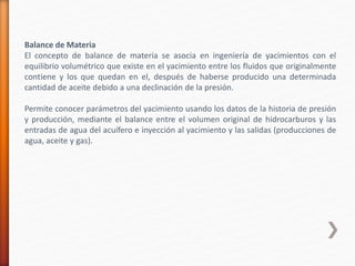 Balance de Materia 
El concepto de balance de materia se asocia en ingeniería de yacimientos con el 
equilibrio volumétrico que existe en el yacimiento entre los fluidos que originalmente 
contiene y los que quedan en el, después de haberse producido una determinada 
cantidad de aceite debido a una declinación de la presión. 
Permite conocer parámetros del yacimiento usando los datos de la historia de presión 
y producción, mediante el balance entre el volumen original de hidrocarburos y las 
entradas de agua del acuífero e inyección al yacimiento y las salidas (producciones de 
agua, aceite y gas). 
 