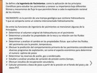 Se define a la ingeniería de Yacimientos como la aplicación de los principios 
Científicos para estudiar los yacimientos y conocer su importancia bajo diferentes 
Ritmos y mecanismos de flujo lo que permitirá llevar a cabo la explotación racional 
de los mismos. 
YACIMIENTO: es la porción de una trampa geológica que contiene hidrocarburos 
Y que se comporta como un sistema interconectado hidráulicamente. 
De entre las funciones de ingeniería de yacimientos se mencionan algunas de la 
Principales: 
 Determinar el volumen original de hidrocarburos en el yacimiento 
 Determinar y estudiar las propiedades de la roca y su relación con los fluidos 
que contiene. 
 Determinar y analizar el cambio en las propiedades físicas que sufren los fluidos 
del yacimiento con la presión, temperatura. 
 Efectuar la predicción del comportamiento primario de los yacimientos considerando 
diversos programas de explotación, así como el aspecto económico para determinar 
el numero optimo de pozos 
 Determinar las reservas de aceite, gas y condensado. 
 Estudiar y analizar pruebas de variación de presión contra tiempo. 
 Efectuar estudios de recuperación secundaria. 
 Calcular presiones a boca de pozo a partir de la presión en el fondo del pozo y de 
datos PVT. 
 