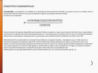 CONCEPTOS FUNDAMENTALES 
Porosidad (Ø): La porosidad es una medida de la capacidad de almacenamiento de fluidos, que posee una roca y se define como la 
fracción del volumen total de la roca que corresponde a espacios que pueden almacenar fluidos. 
Se calcula con la expresión: 
Como el volumen de espacios disponibles para almacenar fluidos no puede ser mayor que el volumen total de la roca, la porosidad es 
una fracción y el máximo valor teórico que puede alcanzar es 1 (asumiendo que no existiese matriz, lo que no es físicamente posible). 
Muchas veces la porosidad es expresada como un porcentaje, esta cantidad resulta de multiplicar la ecuación 1 por 100. 
Matemáticamente se puede explicar el concepto de porosidad con el siguiente ejemplo. Supongamos que un medio poroso se 
encuentra compuesto por esferas de radio R del mismo tamaño (estas esferas representan los granos o matriz de la roca), si las 
esferas se encontrasen dispuestas espacialmente de forma tal que los centros de cualquier grupo de esferas adyacentes corresponden 
a las cuatro esquinas de un cubo de lados iguales al diámetro de las esferas, como se puede ver en la figura 1, entonces el sistema 
total se encontraría formado por la repetición del espacio dentro del cubo y la porosidad de este 
sistema podría ser calculada obteniendo el volumen total de esferas (Ec. 2) y el volumen total del cubo (Ec. 3). 
 