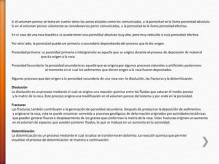 Si el volumen poroso se toma en cuenta tanto los poros aislados como los comunicados, a la porosidad se le llama porosidad absoluta 
Si en el volumen poroso solamente se consideran los poros comunicados, a la porosidad se le llama porosidad efectiva. 
En el caso de una roca basáltica se puede tener una porosidad absoluta muy alta, pero muy reducida o nula porosidad efectiva. 
Por otro lado, la porosidad puede ser primaria o secundaria dependiendo del proceso que le dio origen. 
Porosidad primaria: La porosidad primaria o intergranular es aquella que se origina durante el proceso de deposición de material 
que da origen a la roca. 
Porosidad Secundaria: la porosidad secundaria es aquella que se origina por algunos procesos naturales o artificiales posteriores 
al momento en el cual los sedimentos que dieron origen a la roca fueron depositados. 
Algunos procesos que dan origen a la porosidad secundaria de una roca son: la disolución, las fracturas y la dolomitización. 
Disolución 
La disolución es un proceso mediante el cual se origina una reacción química entre los fluidos que saturan el medio poroso 
y la matriz de la roca. Este proceso origina una modificación en el volumen poroso del sistema y por ende en la porosidad. 
Fracturas 
Las fracturas también contribuyen a la generación de porosidad secundaria. Después de producirse la deposición de sedimentos 
y originarse la roca, esta se puede encontrar sometida a procesos geológicos de deformación originados por actividades tectónicas 
que pueden generar fisuras o desplazamiento de los granos que conforman la matriz de la roca. Estas fracturas originan un aumento 
en el volumen de espacios que pueden contener fluidos, lo que se traduce en un aumento en la porosidad. 
Dolomitización 
La dolomitización es un proceso mediante el cual la caliza se transforma en dolomita. La reacción química que permite 
visualizar el proceso de dolomitización se muestra a continuación: 
 