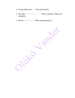  Ni ayò odum titun - - - Feliz aniversário!
 Mo júbà - - - - - - - - - Meus respeitos (forma de
saudação)
 Mo kí o - - - - - - - - - Meus cumprimentos à...
 