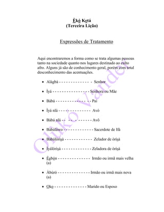 Èkó Ketá
(Terceira Lição)
Expressões de Tratamento
Aqui encontraremos a forma como se trata algumas pessoas
tanto na sociedade quanto nos lugares destinado ao culto
afro. Alguns já são de conhecimento geral, porém com total
desconhecimento das acentuações.
 Alàgbà - - - - - - - - - - - - - - Senhor
 Ìyá - - - - - - - - - - - - - - - - Senhora ou Mãe
 Bàbá - - - - - - - - - - - - - - - Pai
 Ìyá nlá - - - - - - - - - - - - - - Avó
 Bàbá nlá - - - - - - - - - - - Avô
 Bàbáláwo - - - - - - - - - - - - - Sacerdote de Ifá
 Bàbálórìsà - - - - - - - - - - - - Zelador de òrìsà
 Ìyálórìsà - - - - - - - - - - - - - Zeladora de òrìsà
 Ègbón - - - - - - - - - - - - - - Irmão ou irmã mais velha
(a)
 Àbúrò - - - - - - - - - - - - - - Irmão ou irmã mais nova
(a)
 Oko - - - - - - - - - - - - - - Marido ou Esposo
 