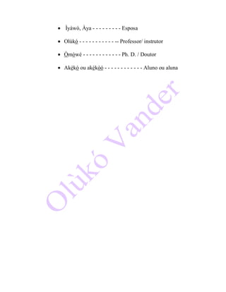  Ìyáwò, Àya - - - - - - - - - Esposa
 Olùkó - - - - - - - - - - - -- Professor/ instrutor
 Òmòwé - - - - - - - - - - - - Ph. D. / Doutor
 Akékó ou akékòó - - - - - - - - - - - - Aluno ou aluna
 