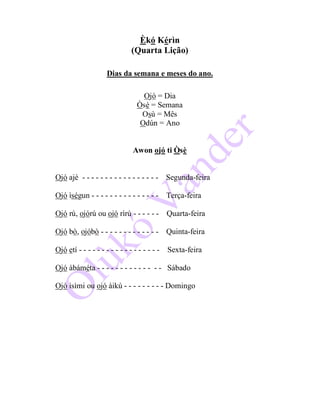 Èkó Kérìn
(Quarta Lição)
Dias da semana e meses do ano.
Ojó = Dia
Òsè = Semana
Osù = Mês
Odún = Ano
Awon ojó ti Òsè
Ojó ajé - - - - - - - - - - - - - - - - - Segunda-feira
Ojó ìségun - - - - - - - - - - - - - - - Terça-feira
Ojó rú, ojórú ou ojó rìrú - - - - - - Quarta-feira
Ojó bò, ojóbò - - - - - - - - - - - - - Quinta-feira
Ojó etí - - - - - - - - - - - - - - - - - - Sexta-feira
Ojó àbáméta - - - - - - - - - - - - - - Sábado
Ojó ìsìmi ou ojó àikú - - - - - - - - - Domingo
 