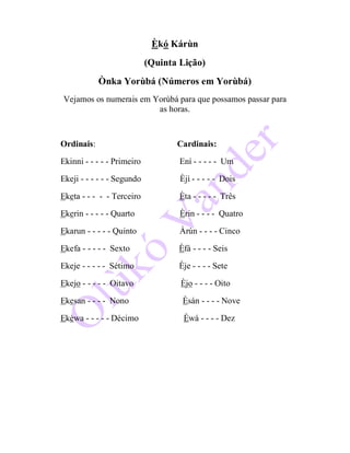 Èkó Kárùn
(Quinta Lição)
Ònka Yorùbá (Números em Yorùbá)
Vejamos os numerais em Yorùbá para que possamos passar para
as horas.
Ordinais: Cardinais:
Ekinni - - - - - Primeiro Ení - - - - - Um
Ekeji - - - - - - Segundo Èjì - - - - - Dois
Eketa - - - - - Terceiro Èta - - - - - Três
Ekerin - - - - - Quarto Èrin - - - - Quatro
Ekarun - - - - - Quinto Àrún - - - - Cinco
Ekefa - - - - - Sexto Èfá - - - - Seis
Ekeje - - - - - Sétimo Èje - - - - Sete
Ekejo - - - - - Oitavo Èjo - - - - Oito
Ekesan - - - - Nono Èsán - - - - Nove
Ekèwa - - - - - Décimo Èwá - - - - Dez
 