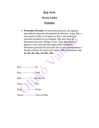 Èkó Kefa
(Sexta Lição)
Pronomes
 Pronomes Pessoais: Os pronomes pessoais são aqueles
que indicam uma das três pessoas do discurso: a que fala, a
com quem se fala e a de quem se fala e elas podem se
encontra no plural ou no singular. São dois tipos de
pronomes pessoais: obliquo e reto. Aqui abordaremos
apenas o reto, para não ficar algo muito fastidioso.
Pronomes pessoais do caso reto são os que desempenham a
função sintática de sujeito da oração. São os pronomes: eu,
tu, ele, ela, nós, vós eles, elas.
Èmi - - - - - - - - - Eu
Ìwo - - - - - - - - - Você
Òun - - - - - - - - - Ele ou Ela
Àwa - - - - - - - - - Nós
Eyin - - - - - - - - - Vocês
Àwon - - - - - - - - Eles ou Elas
 