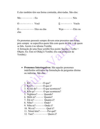 E eles também têm sua forma contraída, abreviadas. São elas:
Mo - - - - - - - - - Eu A - - - - - - - - Nós
O - - - - - - - - - Você E - - - - - - - - Vocês
Ò - - - - - - - - - - Eles ou elas Won - - - - - - Eles ou
elas
Os pronomes pessoais sempre devem estar presentes nas frases,
pois sempre se especifica quem fala com quem se fala e de quem
se fala. Assim é no idioma Yorùbá.
A formação de uma frase yorùbá fica assim: Sujeito + verbo +
Objeto. Ex: Èmi ní Olùkó ti Yorùbá. (Eu sou professor de
Yorùbá.)
 Pronomes Interrogativos: São aqueles pronomes
indefinidos utilizados na formulação de perguntas diretas
ou indiretas. São eles:
1. Kí? - - - - - - - - O que?
2. Kíni? - - - - - - - O que é?
3. Kí léo de? - - - - O que aconteceu?
4. Kílo se? - - - - - O que aconteceu?
5. Nígbàwo? - - - - Quando?
6. Mélò ni? - - - - - Quanto?
7. Èló ni? - - - - - - Quanto é?
8. Níbo? - - - - - - - Onde?
9. Níbo ni? - - - - - - Onde é?
10. Wo ni? - - - - - - - Qual é?
11. Nítorí kíni? - - - - - Por quê?
12. Taní? - - - - - - - - - Quem é?
 