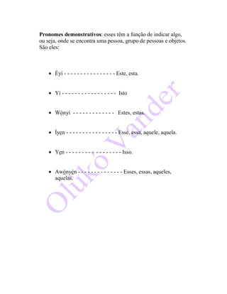 Pronomes demonstrativos: esses têm a função de indicar algo,
ou seja, onde se encontra uma pessoa, grupo de pessoas e objetos.
São eles:
 Èyí - - - - - - - - - - - - - - - - Este, esta.
 Yí - - - - - - - - - - - - - - - - - Isto
 Wònyí - - - - - - - - - - - - - Estes, estas.
 Ìyen - - - - - - - - - - - - - - - - Esse, essa, aquele, aquela.
 Yen - - - - - - - - - - - - - - - - - Isso.
 Awónyén - - - - - - - - - - - - - - Esses, essas, aqueles,
aquelas.
 