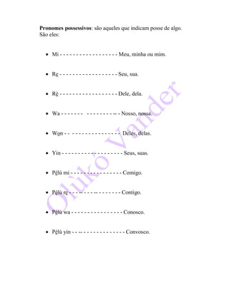 Pronomes possessivos: são aqueles que indicam posse de algo.
São eles:
 Mi - - - - - - - - - - - - - - - - - - Meu, minha ou mim.
 Re - - - - - - - - - - - - - - - - - - Seu, sua.
 Rè - - - - - - - - - - - - - - - - - - Dele, dela.
 Wa - - - - - - - - - - - - - - - -- - Nosso, nossa.
 Won - - - - - - - - - - - - - - - - - Deles, delas.
 Yin - - - - - - - - - - - - - - - - - - - Seus, suas.
 Pèlú mi - - - - - - - - - - - - - - - - Comigo.
 Pèlú re - - - -- - - - -- - - - - - - - Contigo.
 Pèlú wa - - - - - - - - - - - - - - - - Conosco.
 Pèlú yin - - -- - - - - - - - - - - - - - Convosco.
 