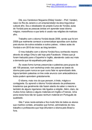 Curso Yorùbá
E-mail: bara_rj@hotmail.com
Blog: https://olukovander.wordpress.com/
Olá, sou Vanderson Nogueira (Olùkó Vander – Prof. Vander),
nasci no Rio de Janeiro e um empreendedor da área linguística/
cultural afro. Sou o idealizador do projeto Curso de Yorùbá, aulas
de Yorùbá para as pessoas ávidas em aprender esse idioma
mágico, maravilhoso e que tanto é usado nas religiões de matrizes
afro.
Trabalho com o idioma Yorùbá desde 2006, sendo que foi em
2008 que realmente comecei a comercializar apostilas com áudios
para alunos de outros estados e outros países; vídeos aulas de
Yorùbá e em 2010 dei inicio ao blog também.
O meu trabalho com o idioma Yorùbá ficou conhecido mesmo
através do antigo Orkut e até hoje pelo Facebook. Vídeos que já
foram traduzido para o Espanhol e Inglês, atendendo cada vez mais
a demanda que há espalhada pelo globo.
Às vezes formo turmas presencias e palestras para grupos de
até 100 pessoas, num workshop onde viso passar as bases do
idioma para quem nunca se quer ouviu falar no aprendizado dele.
Agora também palestras on line onde anuncio com antecedência e
todos podem aprendem gratuitamente.
O idioma, mais vivo do que pensam, é lindo, mágico e
contagiante. Eu aprendi o idioma Yorùbá através de professores
brasileiros que geralmente não fazem alarde de saber o mesmo e
também de alguns nigerianos não ligados a religião. Além, claro, de
muitos livros nativos e alguns materiais em Inglês e Frances. Uma
pena nesta hora não ter quase nenhum material em Português de
qualidade.
São 7 anos nesta estrada e fico muito feliz de todos os alunos
que mantive contato, amizades que formei, admiradores do meu
trabalho e professores que hoje difundem o idioma pelo Brasil a
fora.
 