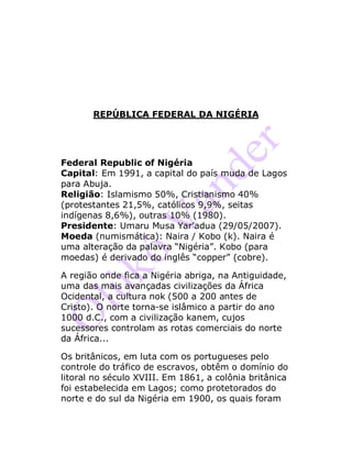 REPÚBLICA FEDERAL DA NIGÉRIA
Federal Republic of Nigéria
Capital: Em 1991, a capital do país muda de Lagos
para Abuja.
Religião: Islamismo 50%, Cristianismo 40%
(protestantes 21,5%, católicos 9,9%, seitas
indígenas 8,6%), outras 10% (1980).
Presidente: Umaru Musa Yar’adua (29/05/2007).
Moeda (numismática): Naira / Kobo (k). Naira é
uma alteração da palavra “Nigéria”. Kobo (para
moedas) é derivado do inglês “copper” (cobre).
A região onde fica a Nigéria abriga, na Antiguidade,
uma das mais avançadas civilizações da África
Ocidental, a cultura nok (500 a 200 antes de
Cristo). O norte torna-se islâmico a partir do ano
1000 d.C., com a civilização kanem, cujos
sucessores controlam as rotas comerciais do norte
da África...
Os britânicos, em luta com os portugueses pelo
controle do tráfico de escravos, obtêm o domínio do
litoral no século XVIII. Em 1861, a colônia britânica
foi estabelecida em Lagos; como protetorados do
norte e do sul da Nigéria em 1900, os quais foram
 
