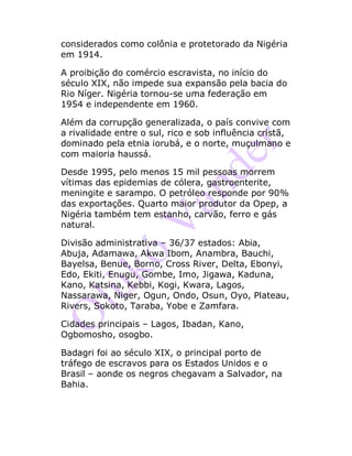 considerados como colônia e protetorado da Nigéria
em 1914.
A proibição do comércio escravista, no início do
século XIX, não impede sua expansão pela bacia do
Rio Níger. Nigéria tornou-se uma federação em
1954 e independente em 1960.
Além da corrupção generalizada, o país convive com
a rivalidade entre o sul, rico e sob influência cristã,
dominado pela etnia iorubá, e o norte, muçulmano e
com maioria haussá.
Desde 1995, pelo menos 15 mil pessoas morrem
vítimas das epidemias de cólera, gastroenterite,
meningite e sarampo. O petróleo responde por 90%
das exportações. Quarto maior produtor da Opep, a
Nigéria também tem estanho, carvão, ferro e gás
natural.
Divisão administrativa – 36/37 estados: Abia,
Abuja, Adamawa, Akwa Ibom, Anambra, Bauchi,
Bayelsa, Benue, Borno, Cross River, Delta, Ebonyi,
Edo, Ekiti, Enugu, Gombe, Imo, Jigawa, Kaduna,
Kano, Katsina, Kebbi, Kogi, Kwara, Lagos,
Nassarawa, Niger, Ogun, Ondo, Osun, Oyo, Plateau,
Rivers, Sokoto, Taraba, Yobe e Zamfara.
Cidades principais – Lagos, Ibadan, Kano,
Ogbomosho, osogbo.
Badagri foi ao século XIX, o principal porto de
tráfego de escravos para os Estados Unidos e o
Brasil – aonde os negros chegavam a Salvador, na
Bahia.
 