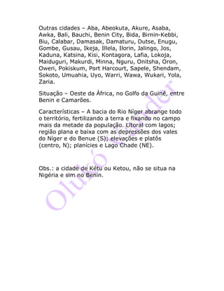 Outras cidades – Aba, Abeokuta, Akure, Asaba,
Awka, Bali, Bauchi, Benin City, Bida, Birnin-Kebbi,
Biu, Calabar, Damasak, Damaturu, Dutse, Enugu,
Gombe, Gusau, Ikeja, Illela, Ilorin, Jalingo, Jos,
Kaduna, Katsina, Kisi, Kontagora, Lafia, Lokoja,
Maiduguri, Makurdi, Minna, Nguru, Onitsha, Oron,
Oweri, Pokiskum, Port Harcourt, Sapele, Shendam,
Sokoto, Umuahia, Uyo, Warri, Wawa, Wukari, Yola,
Zaria.
Situação – Oeste da África, no Golfo da Guiné, entre
Benin e Camarões.
Características – A bacia do Rio Níger abrange todo
o território, fertilizando a terra e fixando no campo
mais da metade da população. Litoral com lagos;
região plana e baixa com as depressões dos vales
do Níger e do Benue (S); elevações e platôs
(centro, N); planícies e Lago Chade (NE).
Obs.: a cidade de Kétu ou Ketou, não se situa na
Nigéria e sim no Benin.
 