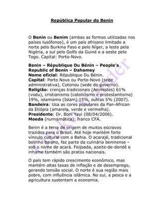 República Popular do Benin
O Benin ou Benim (ambas as formas utilizadas nos
países lusófonos), é um país africano limitado a
norte pelo Burkina Faso e pelo Níger, a leste pela
Nigéria, a sul pelo Golfo da Guiné e a oeste pelo
Togo. Capital: Porto-Novo.
Benin – République Du Bénin – People's
Republic of Benin – Dahomey
Nome oficial: République Du Bénin.
Capital: Porto Novo ou Porto-Novo (sede
administrativa), Cotonou (sede do governo).
Religião: crenças tradicionais (Animistes) 61%
(vodu), cristianismo (catolicismo e protestantismo)
19%, islamismo (Islam) 15%, outras 5% (2007).
Bandeira: Usa as cores populares da Pan-African
da Etiópia (amarela, verde e vermelha).
Presidente: Dr. Boni Yayi (08/04/2006).
Moeda (numismática): franco CFA.
Benin é a terra de origem de muitos escravos
trazidos para o Brasil. Até hoje mantém forte
vínculo cultural com a Bahia. O acarajé, tradicional
bolinho baiano, faz parte da culinária beninense –
sob o nome de acará. Feijoada, azeite-de-dendê e
inhame também são pratos nacionais.
O país tem rápido crescimento econômico, mas
mantém altas taxas de inflação e de desemprego,
gerando tensão social. O norte é sua região mais
pobre, com influência islâmica. No sul, a pesca e a
agricultura sustentam a economia.
 