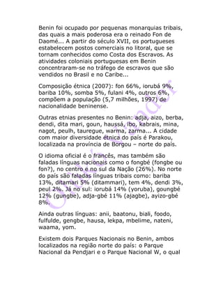 Benin foi ocupado por pequenas monarquias tribais,
das quais a mais poderosa era o reinado Fon de
Daomé... A partir do século XVII, os portugueses
estabelecem postos comerciais no litoral, que se
tornam conhecidos como Costa dos Escravos. As
atividades coloniais portuguesas em Benin
concentraram-se no tráfego de escravos que são
vendidos no Brasil e no Caribe...
Composição étnica (2007): fon 66%, iorubá 9%,
bariba 10%, somba 5%, fulani 4%, outros 6%,
compõem a população (5,7 milhões, 1997) de
nacionalidade beninense.
Outras etnias presentes no Benin: adja, aizo, berba,
dendi, dita mari, goun, haussá, ibo, kabrais, mina,
nagot, peulh, tauregue, warma, zarma... A cidade
com maior diversidade étnica do país é Parakou,
localizada na província de Borgou – norte do país.
O idioma oficial é o francês, mas também são
faladas línguas nacionais como o fongbé (fongbe ou
fon?), no centro e no sul da Nação (26%). No norte
do país são faladas línguas tribais como: bariba
13%, ditamari 5% (ditammari), tem 4%, dendi 3%,
peul 2%. Já no sul: iorubá 14% (yoruba), goungbé
12% (gungbe), adja-gbé 11% (ajagbe), ayizo-gbé
8%.
Ainda outras línguas: anii, baatonu, biali, foodo,
fulfulde, gengbe, hausa, lekpa, mbelime, nateni,
waama, yom.
Existem dois Parques Nacionais no Benin, ambos
localizados na região norte do país: o Parque
Nacional da Pendjari e o Parque Nacional W, o qual
 