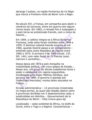 abrange 3 países, na região fronteiriça do rio Níger
que marca a fronteira norte do Benin com o Níger.
No século XIX, a França, em campanha para abolir o
comércio de escravos, entra em guerra com alguns
reinos locais. Em 1892, o reinado Fon é subjugado e
o país torna-se protetorado francês, com o nome de
Daomé...
Em 1904, a colônia integra-se à África Ocidental
Francesa, onde selos foram emitidos entre 1948 a
1959. O domínio colonial francês encerra-se em
1960, quando Daomé passa a ser independente –
emitindo selos como República de Daomé entre
1960 a 1975. O primeiro é de 1960 (Scott: 137,
SG: 144), com valor facial de 25 francos (azul,
marrom e vermelho)...
Dessa época até 1972 o país mergulha na
instabilidade política, com nove golpes de Estado...
Nesse ano, um grupo de oficiais subalternos toma o
poder e estabelece um regime esquerdista,
encabeçado pelo major Mathieu Kérékou, que
governa até 1990. O governo é apoiado por
intelectuais marxistas, muitos deles educados na
França...
Divisão administrativa – 12 províncias (mostradas
no mapa acima), as quais são listadas abaixo como
6 províncias divididas em 2 departamentos cada, e
subdivididas em distritos... Gouvernement de la
Republique du Benin – http://www.gouv.bj/
Localização – costa ocidental da África, no Golfo da
Guiné, entre o Togo e a Nigéria. Características –
 