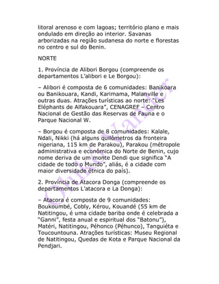 litoral arenoso e com lagoas; território plano e mais
ondulado em direção ao interior. Savanas
arborizadas na região sudanesa do norte e florestas
no centro e sul do Benin.
NORTE
1. Província de Alibori Borgou (compreende os
departamentos L’alibori e Le Borgou):
– Alibori é composta de 6 comunidades: Banikoara
ou Banikouara, Kandi, Karimama, Malanville e
outras duas. Atrações turísticas ao norte: “Les
Eléphants de Alfakouara”, CENAGREF – Centro
Nacional de Gestão das Reservas de Fauna e o
Parque Nacional W.
– Borgou é composta de 8 comunidades: Kalale,
Ndali, Nikki (há alguns quilômetros da fronteira
nigeriana, 115 km de Parakou), Parakou (métropole
administrativa e econômica do Norte de Benin, cujo
nome deriva de um monte Dendi que significa “A
cidade de todo o Mundo”, aliás, é a cidade com
maior diversidade étnica do país).
2. Província de Atacora Donga (compreende os
departamentos L’atacora e La Donga):
– Atacora é composta de 9 comunidades:
Boukoumbé, Cobly, Kérou, Kouandé (55 km de
Natitingou, é uma cidade bariba onde é celebrada a
“Ganni”, festa anual e espiritual dos “Batonu”),
Matéri, Natitingou, Péhonco (Péhunco), Tanguiéta e
Toucountouna. Atrações turísticas: Museu Regional
de Natitingou, Quedas de Kota e Parque Nacional da
Pendjari.
 