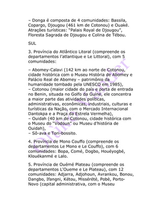 – Donga é composta de 4 comunidades: Bassila,
Copargo, Djougou (461 km de Cotonou) e Ouaké.
Atrações turísticas: “Palais Royal de Djougou”,
Floresta Sagrada de Djougou e Colina de Tébou.
SUL
3. Província do Atlântico Litoral (compreende os
departamentos l’atlantique e Le Littoral), com 5
comunidades:
– Abomey-Calavi (142 km ao norte de Cotonou,
cidade histórica com o Museu História de Abomey e
Palácio Real de Abomey – patrimônio da
humanidade tombado pela UNESCO em 1985),
– Cotonou (maior cidade do país e porta de entrada
no Benin, situada no Golfo da Guiné, ele concentra
a maior parte das atividades políticas,
administrativas, econômicas, industriais, culturas e
turísticas da Nação, com o Mercado Internacional
Dantokpa e a Praça da Estrela Vermelha),
– Ouidah (40 km de Cotonou, cidade histórica com
o Museu do “Vodoun” ou Museu d’história de
Ouidah),
– Sô-ava e Tori-bossito.
4. Província de Mono Couffo (compreende os
departamentos Le Mono e Le Couffo), com 6
comunidades: Bopa, Comé, Dogbo, Houéyogbé,
Klouékanmé e Lalo.
5. Província de Ouémé Plateau (compreende os
departamentos L'Oueme e Le Plateau), com 12
comunidades: Adjarra, Adjohoun, Avrankou, Bonou,
Dangbo, Ifangni, Kétou, Missérété, Pobè, Porto-
Novo (capital administrativa, com o Museu
 