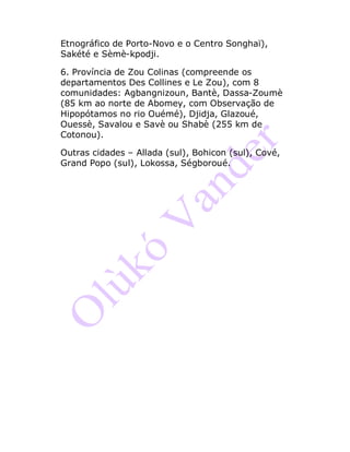 Etnográfico de Porto-Novo e o Centro Songhaï),
Sakété e Sèmè-kpodji.
6. Província de Zou Colinas (compreende os
departamentos Des Collines e Le Zou), com 8
comunidades: Agbangnizoun, Bantè, Dassa-Zoumè
(85 km ao norte de Abomey, com Observação de
Hipopótamos no rio Ouémé), Djidja, Glazoué,
Ouessè, Savalou e Savè ou Shabè (255 km de
Cotonou).
Outras cidades – Allada (sul), Bohicon (sul), Cové,
Grand Popo (sul), Lokossa, Ségboroué.
 