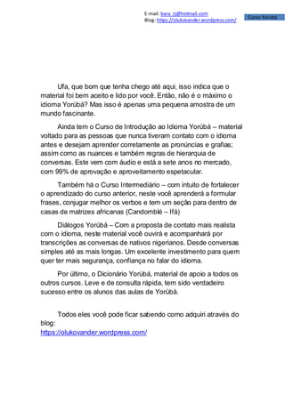 Curso Yorùbá
E-mail: bara_rj@hotmail.com
Blog: https://olukovander.wordpress.com/
Ufa, que bom que tenha chego até aqui, isso indica que o
material foi bem aceito e lido por você. Então, não é o máximo o
idioma Yorùbá? Mas isso é apenas uma pequena amostra de um
mundo fascinante.
Ainda tem o Curso de Introdução ao Idioma Yorùbá – material
voltado para as pessoas que nunca tiveram contato com o idioma
antes e desejam aprender corretamente as pronúncias e grafias;
assim como as nuances e também regras de hierarquia de
conversas. Este vem com áudio e está a sete anos no mercado,
com 99% de aprovação e aproveitamento espetacular.
Também há o Curso Intermediário – com intuito de fortalecer
o aprendizado do curso anterior, neste você aprenderá a formular
frases, conjugar melhor os verbos e tem um seção para dentro de
casas de matrizes africanas (Candomblé – Ifá)
Diálogos Yorùbá – Com a proposta de contato mais realista
com o idioma, neste material você ouvirá e acompanhará por
transcrições as conversas de nativos nigerianos. Desde conversas
simples até as mais longas. Um excelente investimento para quem
quer ter mais segurança, confiança no falar do idioma.
Por último, o Dicionário Yorùbá, material de apoio a todos os
outros cursos. Leve e de consulta rápida, tem sido verdadeiro
sucesso entre os alunos das aulas de Yorùbá.
Todos eles você pode ficar sabendo como adquiri através do
blog:
https://olukovander.wordpress.com/
 
