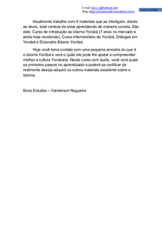 Curso Yorùbá
E-mail: bara_rj@hotmail.com
Blog: https://olukovander.wordpress.com/
Atualmente trabalho com 4 materiais que se interligam, dando
ao aluno, total certeza de estar aprendendo de maneira correta. São
eles: Curso de Introdução ao Idioma Yorùbá (7 anos no mercado e
ainda hoje vendendo), Curso Intermediário de Yorùbá, Diálogos em
Yorùbá e Dicionário Básico Yorùbá.
Hoje você toma contato com uma pequena amostra do que é
o idioma Yorùbá e verá o quão ele pode lhe ajudar a compreender
melhor a cultura Yorubana. Neste curso com áudio, você verá quais
os primeiros passos no aprendizado e poderá se certificar de
realmente deseja adquirir os outros materiais excelente sobre o
idioma.
Bons Estudos – Vanderson Nogueira
 