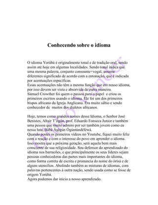 Conhecendo sobre o idioma
O idioma Yorùbá é originalmente tonal e de tradição oral, sendo
assim até hoje em algumas localidades. Sendo tonal indica que
uma mesma palavra, conjunto consoante+vogal, assume
diferentes significado de acordo com a entonação, que é indicada
por acentuações específicas.
Essas acentuações não têm a mesma função que em nosso idioma,
por isso devem ser vista e absorvida de outra maneira.
Samuel Crowther foi quem o passou para o papel e criou os
primeiros escritos usando o idioma. Ele foi um dos primeiros
bispos africano da Igreja Anglicana. Era muito sábio e sendo
conhecedor de muitos dos dialetos africanos.
Hoje, temos como grandes nomes desse Idioma, o Senhor José
Benistes, Altair T’ògún, prof. Eduardo Fonseca Junior e também
uma pessoa que muito admiro por ser também jovem como eu
nessa luta, Bàbá Àsògún Ògúntúndélèwá.
Quando postei os primeiros vídeos no Youtube, fiquei muito feliz
com a reação e com o interesse do povo em aprender o idioma.
Isso mostra que a próxima geração, será aquela bem mais
consciente de sua religiosidade. Sou defensor do aprendizado do
idioma nos barracões, e que principalmente os seus líderes sejam
pessoas conhecedoras das partes mais importantes do idioma,
como forma correta de escrita e pronuncia do nome do òrìsà e de
alguns utensílios. Abolindo também as misturas de idiomas, com
palavras pertencentes à outra nação, sendo usada como se fosse de
origem Yorùbá.
Agora podemos dar inicio a nosso aprendizado.
 