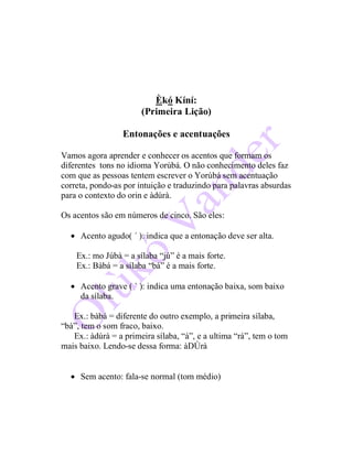 Èkó Kíní:
(Primeira Lição)
Entonações e acentuações
Vamos agora aprender e conhecer os acentos que formam os
diferentes tons no idioma Yorùbá. O não conhecimento deles faz
com que as pessoas tentem escrever o Yorùbá sem acentuação
correta, pondo-as por intuição e traduzindo para palavras absurdas
para o contexto do orin e àdúrà.
Os acentos são em números de cinco. São eles:
 Acento agudo( ´ ): indica que a entonação deve ser alta.
Ex.: mo Júbà = a sílaba “jú” é a mais forte.
Ex.: Bàbá = a sílaba “bá” é a mais forte.
 Acento grave ( ` ): indica uma entonação baixa, som baixo
da sílaba.
Ex.: bàbá = diferente do outro exemplo, a primeira sílaba,
“bà”, tem o som fraco, baixo.
Ex.: àdúrà = a primeira sílaba, “à”, e a ultima “rà”, tem o tom
mais baixo. Lendo-se dessa forma: àDÚrà
 Sem acento: fala-se normal (tom médio)
 