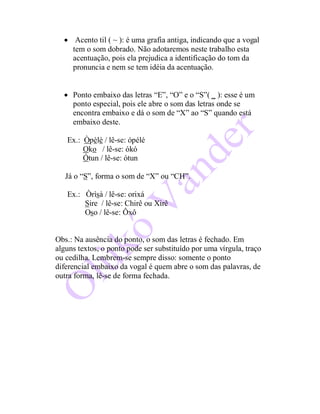  Acento til ( ~ ): é uma grafia antiga, indicando que a vogal
tem o som dobrado. Não adotaremos neste trabalho esta
acentuação, pois ela prejudica a identificação do tom da
pronuncia e nem se tem idéia da acentuação.
 Ponto embaixo das letras “E”, “O” e o “S”( _ ): esse é um
ponto especial, pois ele abre o som das letras onde se
encontra embaixo e dá o som de “X” ao “S” quando está
embaixo deste.
Ex.: Òpèlè / lê-se: ópélé
Oko / lê-se: ókó
Ótun / lê-se: ótun
Já o “S”, forma o som de “X” ou “CH”.
Ex.: Òrìsà / lê-se: orixá
Sire / lê-se: Chirê ou Xirê
Oso / lê-se: Ôxô
Obs.: Na ausência do ponto, o som das letras é fechado. Em
alguns textos, o ponto pode ser substituído por uma vírgula, traço
ou cedilha. Lembrem-se sempre disso: somente o ponto
diferencial embaixo da vogal é quem abre o som das palavras, de
outra forma, lê-se de forma fechada.
 