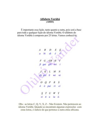Alfabeto Yorùbá
(ABIDI)
È importante essa lição, tanto quanto a outra, pois será a base
para toda e qualquer lição do idioma Yorùbá. O alfabeto do
idioma Yorùbá é composto por 25 letras. Vamos conhecê-lo:
A B D E E
a bi di ê é
F G GB H I
fi gui gbi rri i
J K L M N
dji qui li mi ni
O O P R S
ô ó pui ri ci
S T U W Y
xi ti u iu ii.
Obs.: as letras C, Q, V, X, Z – Não Existem. Não pertencem ao
idioma Yorùbá. Quando se encontram algumas expressões com
estas letras, é indicio de que pertence a outra etnia africana.
 