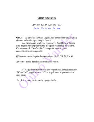 VOGAIS NASAIS:
AN EN EN IN ON ON UM
ôn ên éin in ôn ón um
Obs.: 1 - A letra “N” após as vogais, não caracteriza uma sílaba e
sim um indicativo que a vogal é nasal.
Até mesmo em seu livro, Òrun Àiyé, José Beniste dedica
uma página para explicar sobre essa particularidade do idioma.
Como o som de “NA” e “ON”, são praticamente iguais,
convencionou-se o seguinte:
ON(ôn) - é usado depois das consoantes: B, F, GB, M, P e W.
AN(ôn) – usado depois da demais consoantes.
2 – As palavras terminadas em vogal nasal, antecedidas por
“N” ou “M”, suprime-se o “N” da vogal nasal e permanece o
som nasal.
Ex.: Iná = Inôn, omi = omin, omo = ómôn.
 