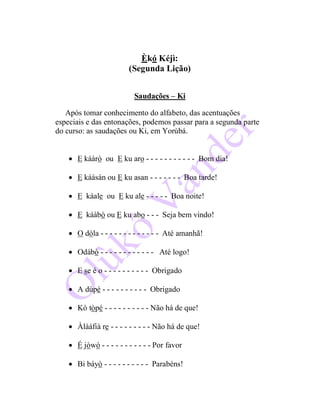 Èkó Kéjì:
(Segunda Lição)
Saudações – Ki
Após tomar conhecimento do alfabeto, das acentuações
especiais e das entonações, podemos passar para a segunda parte
do curso: as saudações ou Ki, em Yorùbá.
 E káàrò ou E ku aro - - - - - - - - - - - Bom dia!
 E káàsán ou E ku asan - - - - - - - Boa tarde!
 E káale ou E ku ale - - - - - Boa noite!
 E káàbò ou E ku abo - - - Seja bem vindo!
 O dòla - - - - - - - - - - - - - Até amanhã!
 Odábò - - - - - - - - - - - - Até logo!
 E se é o - - - - - - - - - - Obrigado
 A dúpé - - - - - - - - - - Obrigado
 Kò tòpé - - - - - - - - - - Não há de que!
 Àlàáfià re - - - - - - - - - Não há de que!
 É jòwó - - - - - - - - - - - Por favor
 Bi báyò - - - - - - - - - - Parabéns!
 