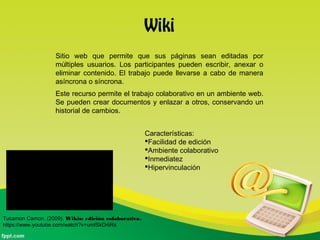 Wiki
Sitio web que permite que sus páginas sean editadas por
múltiples usuarios. Los participantes pueden escribir, anexar o
eliminar contenido. El trabajo puede llevarse a cabo de manera
asíncrona o síncrona.
Este recurso permite el trabajo colaborativo en un ambiente web.
Se pueden crear documentos y enlazar a otros, conservando un
historial de cambios.
Características:
Facilidad de edición
Ambiente colaborativo
Inmediatez
Hipervinculación
Tucamon Camon. (2009). Wikis: edición colaborativa.
https://www.youtube.com/watch?v=umfSkDriiRs
 
