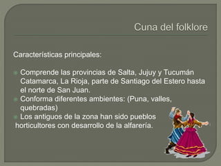 Características principales:
 Comprende las provincias de Salta, Jujuy y Tucumán
Catamarca, La Rioja, parte de Santiago del Estero hasta
el norte de San Juan.
 Conforma diferentes ambientes: (Puna, valles,
quebradas)
 Los antiguos de la zona han sido pueblos
horticultores con desarrollo de la alfarería.
 